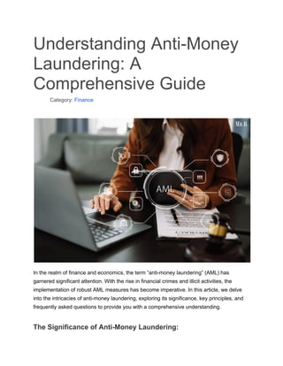 Understanding Anti-Money
Laundering: A
Comprehensive Guide
​ Category: Finance
In the realm of finance and economics, the term “anti-money laundering” (AML) has
garnered significant attention. With the rise in financial crimes and illicit activities, the
implementation of robust AML measures has become imperative. In this article, we delve
into the intricacies of anti-money laundering, exploring its significance, key principles, and
frequently asked questions to provide you with a comprehensive understanding.
The Significance of Anti-Money Laundering:
 