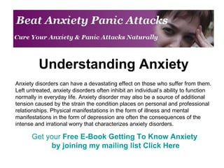 Understanding Anxiety Anxiety disorders can have a devastating effect on those who suffer from them. Left untreated, anxiety disorders often inhibit an individual’s ability to function normally in everyday life. Anxiety disorder may also be a source of additional tension caused by the strain the condition places on personal and professional relationships. Physical manifestations in the form of illness and mental manifestations in the form of depression are often the consequences of the intense and irrational worry that characterizes anxiety disorders.  Get your  Free E-Book Getting To Know Anxiety  by joining my mailing list  Click Here 