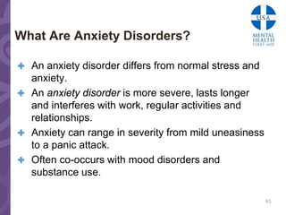 What Are Anxiety Disorders?

 An anxiety disorder differs from normal stress and
  anxiety.
 An anxiety disorder is more severe, lasts longer
  and interferes with work, regular activities and
  relationships.
 Anxiety can range in severity from mild uneasiness
  to a panic attack.
 Often co-occurs with mood disorders and
  substance use.

                                                       41
 