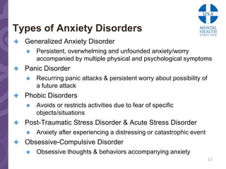 Types of Anxiety Disorders
   Generalized Anxiety Disorder
       Persistent, overwhelming and unfounded anxiety/worry
        accompanied by multiple physical and psychological symptoms
   Panic Disorder
       Recurring panic attacks & persistent worry about possibility of
        a future attack
   Phobic Disorders
       Avoids or restricts activities due to fear of specific
        objects/situations
   Post-Traumatic Stress Disorder & Acute Stress Disorder
       Anxiety after experiencing a distressing or catastrophic event
   Obsessive-Compulsive Disorder
       Obsessive thoughts & behaviors accompanying anxiety
                                                                          12
 
