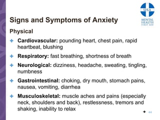 Signs and Symptoms of Anxiety
Physical
 Cardiovascular: pounding heart, chest pain, rapid
   heartbeat, blushing
 Respiratory: fast breathing, shortness of breath

 Neurological: dizziness, headache, sweating, tingling,
   numbness
 Gastrointestinal: choking, dry mouth, stomach pains,
   nausea, vomiting, diarrhea
 Musculoskeletal: muscle aches and pains (especially
   neck, shoulders and back), restlessness, tremors and
   shaking, inability to relax                            44
 