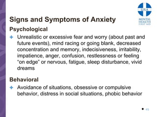 Signs and Symptoms of Anxiety
Psychological
 Unrealistic or excessive fear and worry (about past and
   future events), mind racing or going blank, decreased
   concentration and memory, indecisiveness, irritability,
   impatience, anger, confusion, restlessness or feeling
   “on edge” or nervous, fatigue, sleep disturbance, vivid
   dreams

Behavioral
 Avoidance of situations, obsessive or compulsive
   behavior, distress in social situations, phobic behavior

                                                           45
 