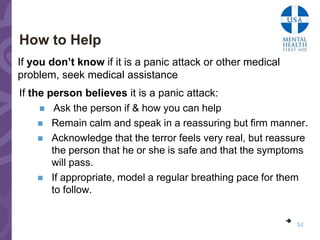 How to Help
If you don’t know if it is a panic attack or other medical
problem, seek medical assistance
If the person believes it is a panic attack:
      Ask the person if & how you can help
      Remain calm and speak in a reassuring but firm manner.
      Acknowledge that the terror feels very real, but reassure
        the person that he or she is safe and that the symptoms
        will pass.
      If appropriate, model a regular breathing pace for them
        to follow.

                                                             
                                                                 52
 
