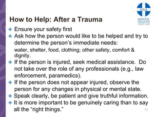 How to Help: After a Trauma
 Ensure your safety first
 Ask how the person would like to be helped and try to
  determine the person’s immediate needs:
  water, shelter, food, clothing; other safety, comfort &
  dignity.
 If the person is injured, seek medical assistance. Do
  not take over the role of any professionals (e.g., law
  enforcement, paramedics).
 If the person does not appear injured, observe the
  person for any changes in physical or mental state.
 Speak clearly, be patient and give truthful information.
 It is more important to be genuinely caring than to say
  all the “right things.”                                21
 