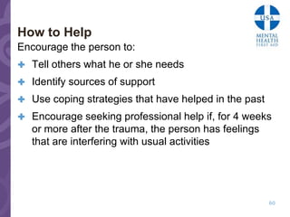 How to Help
Encourage the person to:
 Tell others what he or she needs
 Identify sources of support
 Use coping strategies that have helped in the past
 Encourage seeking professional help if, for 4 weeks
   or more after the trauma, the person has feelings
   that are interfering with usual activities




                                                       60
 