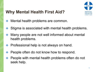 Why Mental Health First Aid?

 Mental health problems are common.

 Stigma is associated with mental health problems.

 Many people are not well informed about mental
   health problems.
 Professional help is not always on hand.

 People often do not know how to respond.
 People with mental health problems often do not
   seek help.
                                                      5
 