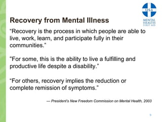 Recovery from Mental Illness
“Recovery is the process in which people are able to
live, work, learn, and participate fully in their
communities.”

“For some, this is the ability to live a fulfilling and
productive life despite a disability.”

“For others, recovery implies the reduction or
complete remission of symptoms.”

                — President’s New Freedom Commission on Mental Health, 2003


                                                                         9
 