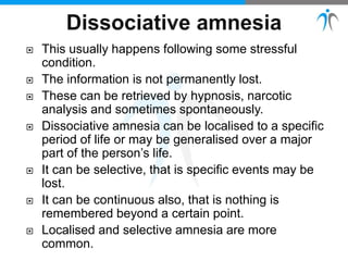  This usually happens following some stressful
condition.
 The information is not permanently lost.
 These can be retrieved by hypnosis, narcotic
analysis and sometimes spontaneously.
 Dissociative amnesia can be localised to a specific
period of life or may be generalised over a major
part of the person’s life.
 It can be selective, that is specific events may be
lost.
 It can be continuous also, that is nothing is
remembered beyond a certain point.
 Localised and selective amnesia are more
common.
 