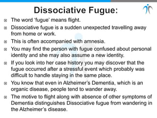  The word ‘fugue’ means flight.
 Dissociative fugue is a sudden unexpected travelling away
from home or work.
 This is often accompanied with amnesia.
 You may find the person with fugue confused about personal
identity and she may also assume a new identity.
 If you look into her case history you may discover that the
fugue occurred after a stressful event which probably was
difficult to handle staying in the same place.
 You know that even in Alzheimer’s Dementia, which is an
organic disease, people tend to wander away.
 The motive to flight along with absence of other symptoms of
Dementia distinguishes Dissociative fugue from wandering in
the Alzheimer’s disease.
 