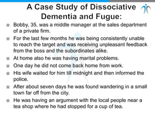  Bobby, 35, was a middle manager at the sales department
of a private firm.
 For the last few months he was being consistently unable
to reach the target and was receiving unpleasant feedback
from the boss and the subordinates alike.
 At home also he was having marital problems.
 One day he did not come back home from work.
 His wife waited for him till midnight and then informed the
police.
 After about seven days he was found wandering in a small
town far off from the city.
 He was having an argument with the local people near a
tea shop where he had stopped for a cup of tea.
 