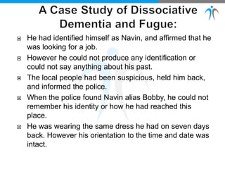  He had identified himself as Navin, and affirmed that he
was looking for a job.
 However he could not produce any identification or
could not say anything about his past.
 The local people had been suspicious, held him back,
and informed the police.
 When the police found Navin alias Bobby, he could not
remember his identity or how he had reached this
place.
 He was wearing the same dress he had on seven days
back. However his orientation to the time and date was
intact.
 