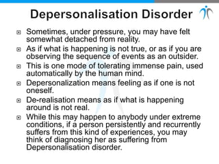 Sometimes, under pressure, you may have felt
somewhat detached from reality.
 As if what is happening is not true, or as if you are
observing the sequence of events as an outsider.
 This is one mode of tolerating immense pain, used
automatically by the human mind.
 Depersonalization means feeling as if one is not
oneself.
 De-realisation means as if what is happening
around is not real.
 While this may happen to anybody under extreme
conditions, if a person persistently and recurrently
suffers from this kind of experiences, you may
think of diagnosing her as suffering from
Depersonalisation disorder.
 