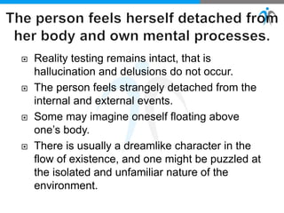  Reality testing remains intact, that is
hallucination and delusions do not occur.
 The person feels strangely detached from the
internal and external events.
 Some may imagine oneself floating above
one’s body.
 There is usually a dreamlike character in the
flow of existence, and one might be puzzled at
the isolated and unfamiliar nature of the
environment.
 