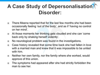  There Meena reported that for the last few months she had been
occasionally feeling ‘out of the body’, and as if ‘having no control
on her mind’.
 At those moments her thinking gets clouded and she can ‘come
back only by shaking herself violently’.
 No neurological problem was found in the investigations.
 Case history revealed that some time back she had fallen in love
with a married man and knew that it was impossible to be united
with him.
 Neither her own family, nor the family where she worked, would
approve of this union.
 The symptoms had appeared after she had strictly forbidden the
man to see her.
 