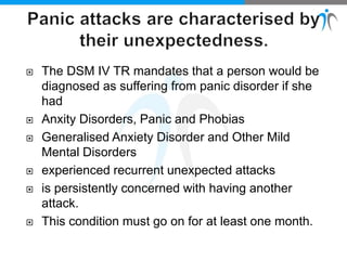  The DSM IV TR mandates that a person would be
diagnosed as suffering from panic disorder if she
had
 Anxity Disorders, Panic and Phobias
 Generalised Anxiety Disorder and Other Mild
Mental Disorders
 experienced recurrent unexpected attacks
 is persistently concerned with having another
attack.
 This condition must go on for at least one month.
 