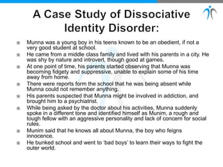  Munna was a young boy in his teens known to be an obedient, if not a
very good student at school.
 He came from a middle class family and lived with his parents in a city. He
was shy by nature and introvert, though good at games.
 At one point of time, his parents started observing that Munna was
becoming fidgety and suppressive, unable to explain some of his time
away from home.
 There were reports form the school that he was being absent while
Munna could not remember anything.
 His parents suspected that Munna might be involved in addiction, and
brought him to a psychiatrist.
 While being asked by the doctor about his activities, Munna suddenly
spoke in a different tone and identified himself as Munim, a rough and
tough fellow with an aggressive personality and lack of concern for social
rules.
 Munim said that he knows all about Munna, the boy who feigns
innocence.
 He bunked school and went to ‘bad boys’ to learn their ways to fight the
outer world.
 