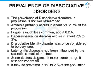 The prevalence of Dissociative disorders in
population is not well researched.
 Amnesia probably occurs in about 5% to 7% of the
population.
 Fugue is much less common, about 0.2%.
 Depersonalisation disorder occurs in about 2% to
3%.
 Dissociative Identity disorder was once considered
to be very rare.
 Later on its diagnosis has been influenced by the
scientific culture of the time.
 Some doctors diagnose it more, some merge it
with schizophrenia.
 It may be prevalent in 1% to 2 % of the population.
 