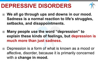  We all go through ups and downs in our mood.
Sadness is a normal reaction to life’s struggles,
setbacks, and disappointments.
 Many people use the word “depression” to
explain these kinds of feelings, but depression is
much more than just sadness.
 Depression is a form of what is known as a mood or
affective, disorder, because it is primarily concerned
with a change in mood.
 