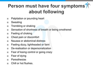  Palpitation or pounding heart
 Sweating
 Trembling or shaking
 Sensation of shortness of breath or being smothered
 Feeling of choking
 Chest pain or discomfort
 Nausea or abdominal distress
 Feeling dizzy, lightheaded or faint
 De-realisation or depersonalization
 Fear of losing control or going crazy
 Fear of dying
 Paresthesias
 Chill or hot flushes.
 