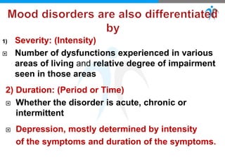 1) Severity: (Intensity)
 Number of dysfunctions experienced in various
areas of living and relative degree of impairment
seen in those areas
2) Duration: (Period or Time)
 Whether the disorder is acute, chronic or
intermittent
 Depression, mostly determined by intensity
of the symptoms and duration of the symptoms.
 