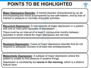 POINTS TO BE HIGHLIGHTED
Major Depressive Disorder: A mental disorder characterized by an all-
encompassing low mood accompanied by low self-esteem, and by loss of
interest or pleasure in normally enjoyable activities.
Recurrent Depression: A new episode of major depression in a patient
with one or more prior episodes of depression.
There must be an interval of at least 2 consecutive months between
episodes in which criteria for major depression are not met.
Resistant Depression: Cases of major depressive disorder that do not
respond to adequate courses of at least two antidepressants.
Melancholic Depression: A subtype of major depression where the
patient is unable to find pleasure in positive things.
Depression is consistently but worse in the morning, which is a distinct
feature here.
 