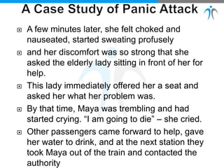  A few minutes later, she felt choked and
nauseated, started sweating profusely
 and her discomfort was so strong that she
asked the elderly lady sitting in front of her for
help.
 This lady immediately offered her a seat and
asked her what her problem was.
 By that time, Maya was trembling and had
started crying. “I am going to die” – she cried.
 Other passengers came forward to help, gave
her water to drink, and at the next station they
took Maya out of the train and contacted the
authority
 