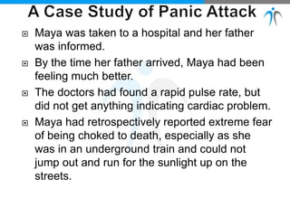  Maya was taken to a hospital and her father
was informed.
 By the time her father arrived, Maya had been
feeling much better.
 The doctors had found a rapid pulse rate, but
did not get anything indicating cardiac problem.
 Maya had retrospectively reported extreme fear
of being choked to death, especially as she
was in an underground train and could not
jump out and run for the sunlight up on the
streets.
 