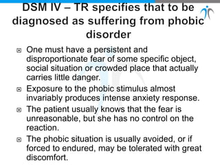  One must have a persistent and
disproportionate fear of some specific object,
social situation or crowded place that actually
carries little danger.
 Exposure to the phobic stimulus almost
invariably produces intense anxiety response.
 The patient usually knows that the fear is
unreasonable, but she has no control on the
reaction.
 The phobic situation is usually avoided, or if
forced to endured, may be tolerated with great
discomfort.
 