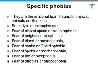  They are the irrational fear of specific objects,
animals or situations.
 Some typical examples are:
 Fear of closed space or claustrophobia,
 Fear of heights or acrophobia,
 Fear of blood or haemophobia,
 Fear of snake or Ophidiophobia,
 Fear of spider or arachnophobia,
 Fear of fire or pyrophobia
 Fear of phobias or phobophobia.
 