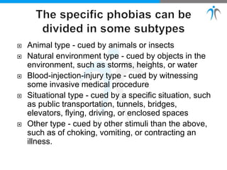  Animal type - cued by animals or insects
 Natural environment type - cued by objects in the
environment, such as storms, heights, or water
 Blood-injection-injury type - cued by witnessing
some invasive medical procedure
 Situational type - cued by a specific situation, such
as public transportation, tunnels, bridges,
elevators, flying, driving, or enclosed spaces
 Other type - cued by other stimuli than the above,
such as of choking, vomiting, or contracting an
illness.
 