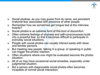  Social phobias, as you may guess from its name, are persistent
irrational fear associated with presence of other people.
 Remember how we sometimes get tongue tied at the interview
boards?
 Social phobia is an extreme form of this kind of discomfort.
 Often extreme feelings of shyness and self-consciousness build
into a powerful fear, so that it becomes difficult to participate in
everyday social situations.
 People with social phobia can usually interact easily with close
and familiar persons.
 But meeting new people, talking in a group, or speaking in public
can trigger the phobic reaction.
 Often situations where one might be evaluated become the phobic
situation.
 All of us may have occasional social anxieties, especially under
judgmental situation.
 But a person with diagnosable social phobia often becomes
incapable of normal social interaction.
 