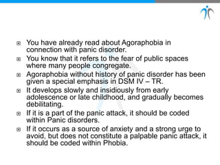  You have already read about Agoraphobia in
connection with panic disorder.
 You know that it refers to the fear of public spaces
where many people congregate.
 Agoraphobia without history of panic disorder has been
given a special emphasis in DSM IV – TR.
 It develops slowly and insidiously from early
adolescence or late childhood, and gradually becomes
debilitating.
 If it is a part of the panic attack, it should be coded
within Panic disorders.
 If it occurs as a source of anxiety and a strong urge to
avoid, but does not constitute a palpable panic attack, it
should be coded within Phobia.
 