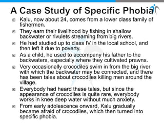  Kalu, now about 24, comes from a lower class family of
fishermen.
 They earn their livelihood by fishing in shallow
backwater or rivulets streaming from big rivers.
 He had studied up to class IV in the local school, and
then left it due to poverty.
 As a child, he used to accompany his father to the
backwaters, especially where they cultivated prawns.
 Very occasionally crocodiles swim in from the big river
with which the backwater may be connected, and there
has been tales about crocodiles killing men around the
village.
 Everybody had heard these tales, but since the
appearance of crocodiles is quite rare, everybody
works in knee deep water without much anxiety.
 From early adolescence onward, Kalu gradually
became afraid of crocodiles, which then turned into
specific phobia.
 