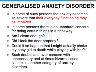  In some of such persons the anxiety becomes
so severe that their everyday functioning may
be impaired.
 In some persons there is an unnatural concern
for doing certain things in a right way.
 Am I clean enough?
 Did I lock the door properly?
 Could it so happen that I might actually choke
my baby girl to death while playing with her?
 Such doubts and over concern with
unnecessary and at times bizarre issues
constitute another category of anxiety
disorders.
 