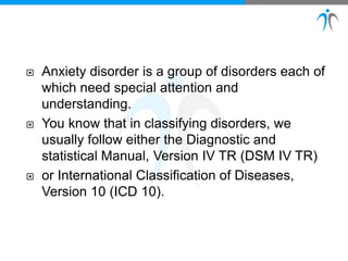  Anxiety disorder is a group of disorders each of
which need special attention and
understanding.
 You know that in classifying disorders, we
usually follow either the Diagnostic and
statistical Manual, Version IV TR (DSM IV TR)
 or International Classification of Diseases,
Version 10 (ICD 10).
 