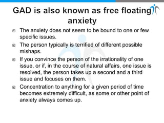  The anxiety does not seem to be bound to one or few
specific issues.
 The person typically is terrified of different possible
mishaps.
 If you convince the person of the irrationality of one
issue, or if, in the course of natural affairs, one issue is
resolved, the person takes up a second and a third
issue and focuses on them.
 Concentration to anything for a given period of time
becomes extremely difficult, as some or other point of
anxiety always comes up.
 