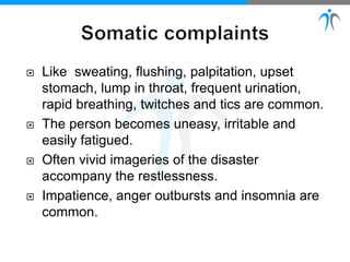  Like sweating, flushing, palpitation, upset
stomach, lump in throat, frequent urination,
rapid breathing, twitches and tics are common.
 The person becomes uneasy, irritable and
easily fatigued.
 Often vivid imageries of the disaster
accompany the restlessness.
 Impatience, anger outbursts and insomnia are
common.
 
