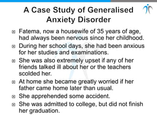  Fatema, now a housewife of 35 years of age,
had always been nervous since her childhood.
 During her school days, she had been anxious
for her studies and examinations.
 She was also extremely upset if any of her
friends talked ill about her or the teachers
scolded her.
 At home she became greatly worried if her
father came home later than usual.
 She apprehended some accident.
 She was admitted to college, but did not finish
her graduation.
 