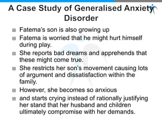  Fatema’s son is also growing up
 Fatema is worried that he might hurt himself
during play.
 She reports bad dreams and apprehends that
these might come true.
 She restricts her son’s movement causing lots
of argument and dissatisfaction within the
family.
 However, she becomes so anxious
 and starts crying instead of rationally justifying
her stand that her husband and children
ultimately compromise with her demands.
 