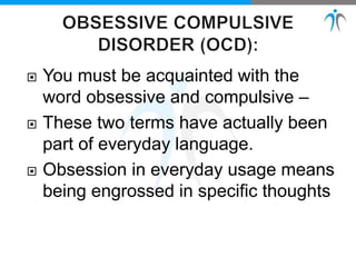 You must be acquainted with the
word obsessive and compulsive –
 These two terms have actually been
part of everyday language.
 Obsession in everyday usage means
being engrossed in specific thoughts
 