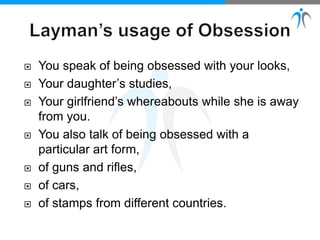  You speak of being obsessed with your looks,
 Your daughter’s studies,
 Your girlfriend’s whereabouts while she is away
from you.
 You also talk of being obsessed with a
particular art form,
 of guns and rifles,
 of cars,
 of stamps from different countries.
 