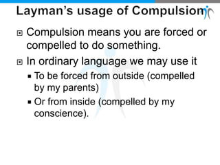  Compulsion means you are forced or
compelled to do something.
 In ordinary language we may use it
 To be forced from outside (compelled
by my parents)
 Or from inside (compelled by my
conscience).
 