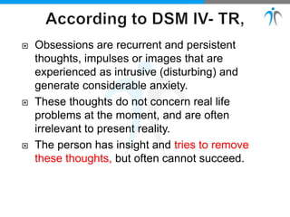  Obsessions are recurrent and persistent
thoughts, impulses or images that are
experienced as intrusive (disturbing) and
generate considerable anxiety.
 These thoughts do not concern real life
problems at the moment, and are often
irrelevant to present reality.
 The person has insight and tries to remove
these thoughts, but often cannot succeed.
 
