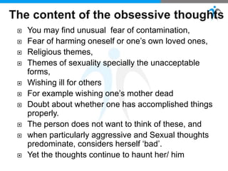  You may find unusual fear of contamination,
 Fear of harming oneself or one’s own loved ones,
 Religious themes,
 Themes of sexuality specially the unacceptable
forms,
 Wishing ill for others
 For example wishing one’s mother dead
 Doubt about whether one has accomplished things
properly.
 The person does not want to think of these, and
 when particularly aggressive and Sexual thoughts
predominate, considers herself ‘bad’.
 Yet the thoughts continue to haunt her/ him
 