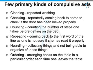  Cleaning - repeated washing
 Checking - repeatedly coming back to home to
check if the door has been locked properly
 Counting - counting the number of steps one
takes before getting on the bed
 Repeating - coming back to the first word of the
line as one is not sure if she has read it properly
 Hoarding - collecting things and not being able to
organize of these things
 Ordering - arranging books on the table in a
particular order each time one leaves the table
 