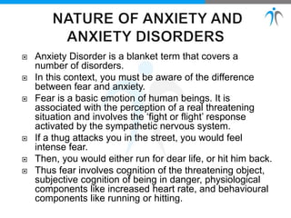  Anxiety Disorder is a blanket term that covers a
number of disorders.
 In this context, you must be aware of the difference
between fear and anxiety.
 Fear is a basic emotion of human beings. It is
associated with the perception of a real threatening
situation and involves the ‘fight or flight’ response
activated by the sympathetic nervous system.
 If a thug attacks you in the street, you would feel
intense fear.
 Then, you would either run for dear life, or hit him back.
 Thus fear involves cognition of the threatening object,
subjective cognition of being in danger, physiological
components like increased heart rate, and behavioural
components like running or hitting.
 