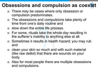  There may be cases where only obsession or
compulsion predominates.
 The obsessions and compulsions take plenty of
time from one’s daily routine and
 slow down the entire life process.
 For some, rituals take the whole day resulting in
the sufferer’s inability to anything else at all.
 Sometimes it results in health hazard; you may rub
and
 clean your skin so much and with such material
(like raw dettol) that there are wounds on your
body.
 Also for most people there are multiple obsessions
and compulsions.
 