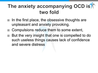 In the first place, the obsessive thoughts are
unpleasant and anxiety provoking.
 Compulsions reduce them to some extent,
 But the very insight that one is compelled to do
such useless things causes lack of confidence
and severe distress
 