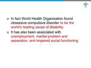  In fact World Health Organization found
obsessive compulsive disorder to be the
world’s leading cause of disability.
 It has also been associated with
unemployment, marital problem and
separation, and impaired social functioning
 