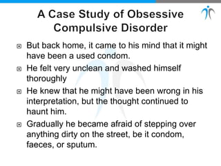  But back home, it came to his mind that it might
have been a used condom.
 He felt very unclean and washed himself
thoroughly
 He knew that he might have been wrong in his
interpretation, but the thought continued to
haunt him.
 Gradually he became afraid of stepping over
anything dirty on the street, be it condom,
faeces, or sputum.
 